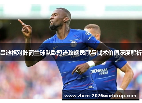 吕迪格对阵荷兰球队欧冠进攻端贡献与战术价值深度解析 吕迪格对阵荷兰球队欧冠进攻端贡献与战术价值深度解析