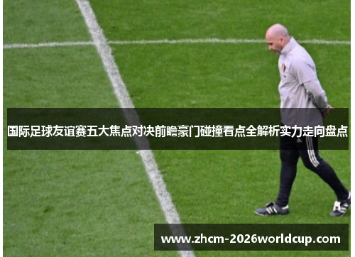 国际足球友谊赛五大焦点对决前瞻豪门碰撞看点全解析实力走向盘点 国际足球友谊赛五大焦点对决前瞻豪门碰撞看点全解析实力走向盘点