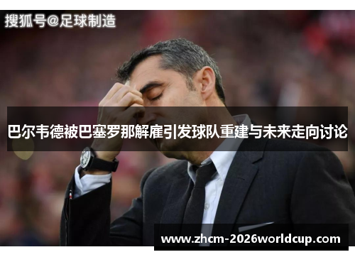 巴尔韦德被巴塞罗那解雇引发球队重建与未来走向讨论 巴尔韦德被巴塞罗那解雇引发球队重建与未来走向讨论
